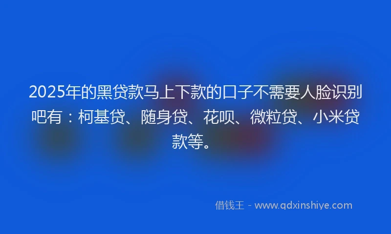 2025年的黑贷款马上下款的口子不需要人脸识别吧有：柯基贷、随身贷、花呗、微粒贷、小米贷款等。
