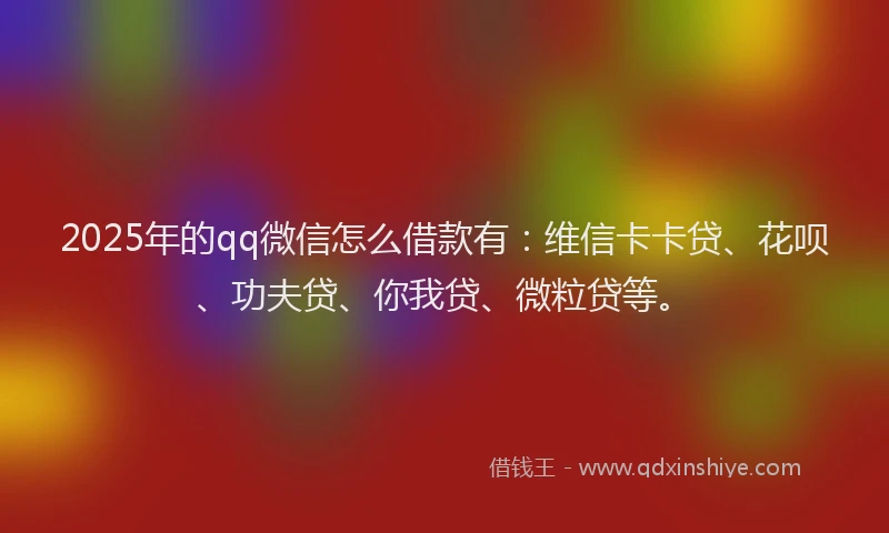 2025年的qq微信怎么借款有：维信卡卡贷、花呗、功夫贷、你我贷、微粒贷等。