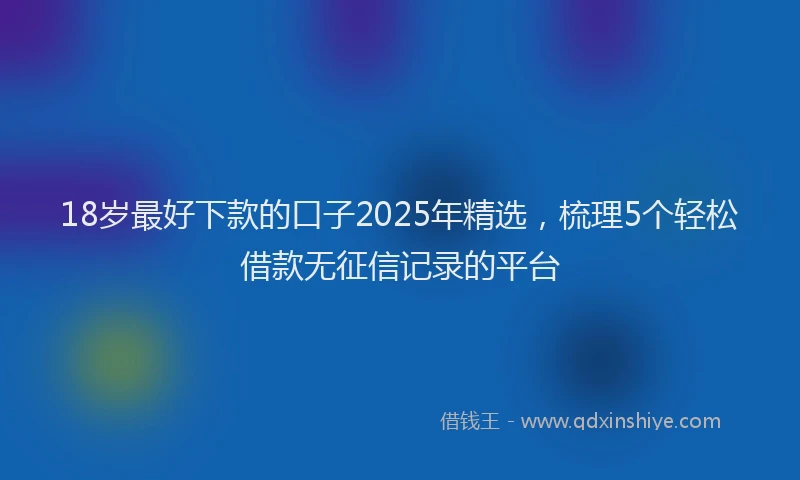 18岁最好下款的口子2025年精选，梳理5个轻松借款无征信记录的平台