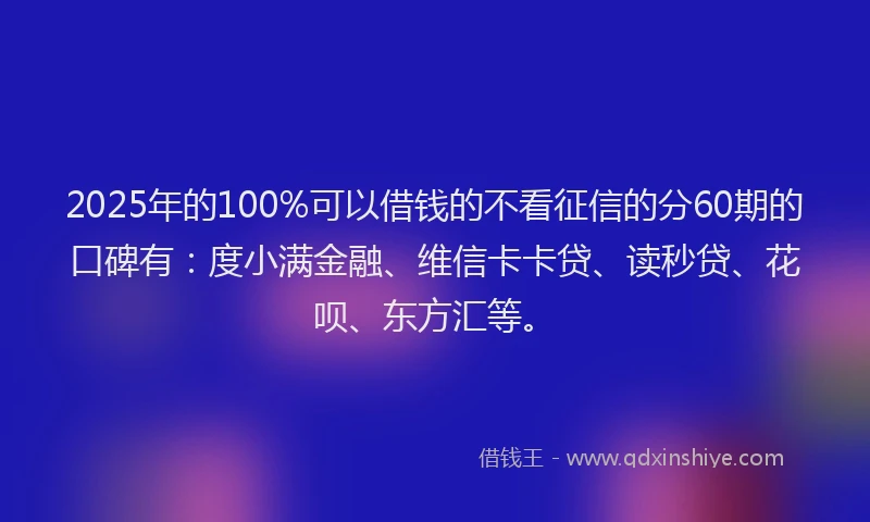 2025年的100%可以借钱的不看征信的分60期的口碑有：度小满金融、维信卡卡贷、读秒贷、花呗、东方汇等。