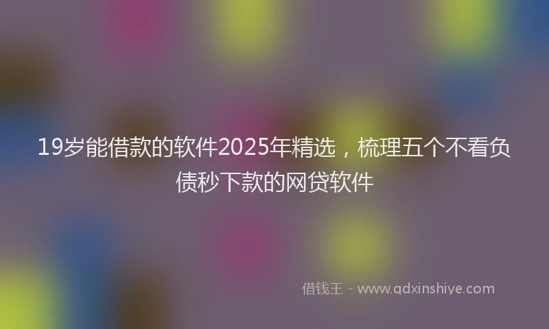 19岁能借款的软件2025年精选，梳理五个不看负债秒下款的网贷软件