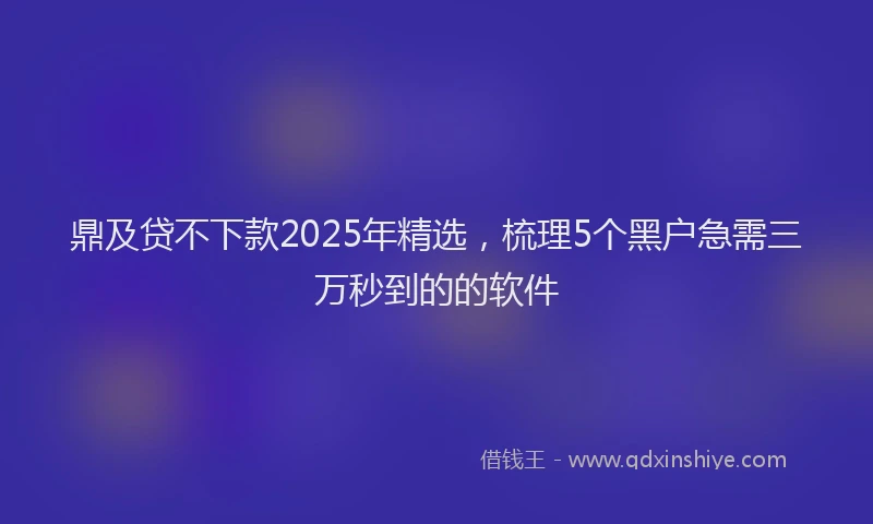 鼎及贷不下款2025年精选，梳理5个黑户急需三万秒到的的软件