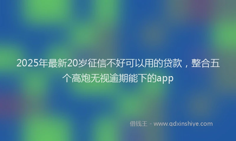 2025年最新20岁征信不好可以用的贷款，整合五个高炮无视逾期能下的app