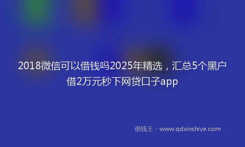 2018微信可以借钱吗2025年精选，汇总5个黑户借2万元秒下网贷口子app