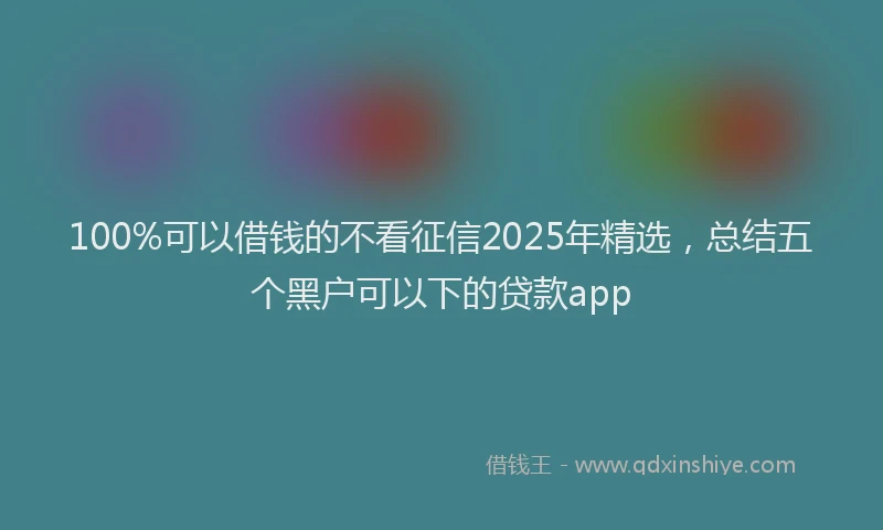 100%可以借钱的不看征信2025年精选，总结五个黑户可以下的贷款app