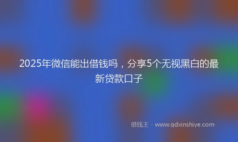 2025年微信能出借钱吗，分享5个无视黑白的最新贷款口子