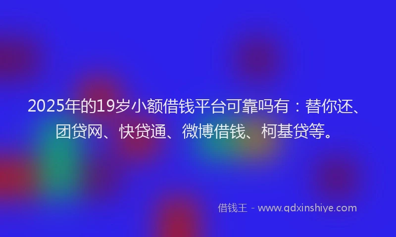 2025年的19岁小额借钱平台可靠吗有：替你还、团贷网、快贷通、微博借钱、柯基贷等。