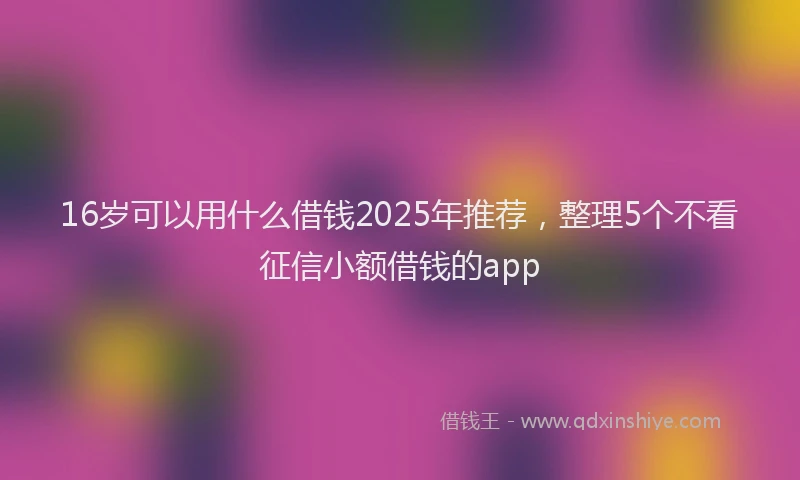 16岁可以用什么借钱2025年推荐，整理5个不看征信小额借钱的app