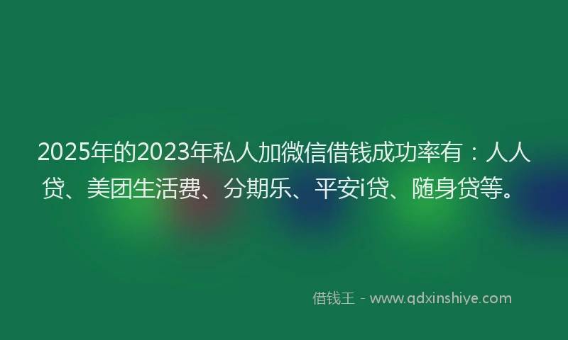 2025年的2023年私人加微信借钱成功率有：人人贷、美团生活费、分期乐、平安i贷、随身贷等。