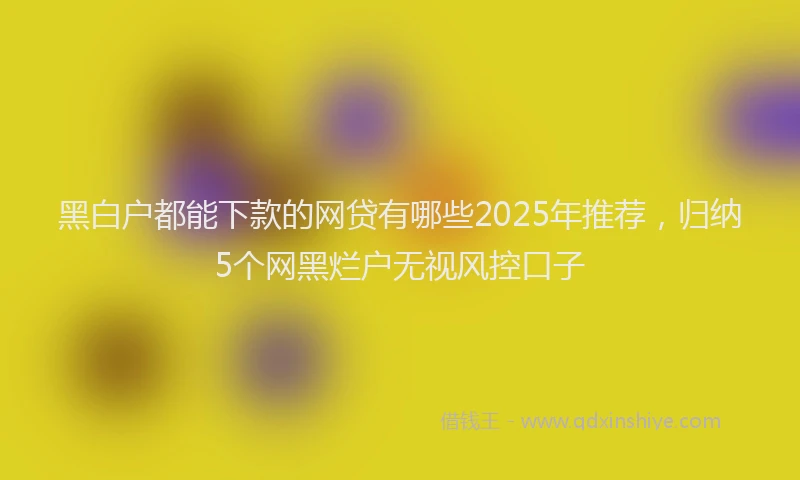 黑白户都能下款的网贷有哪些2025年推荐，归纳5个网黑烂户无视风控口子
