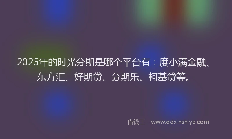 2025年的时光分期是哪个平台有：度小满金融、东方汇、好期贷、分期乐、柯基贷等。