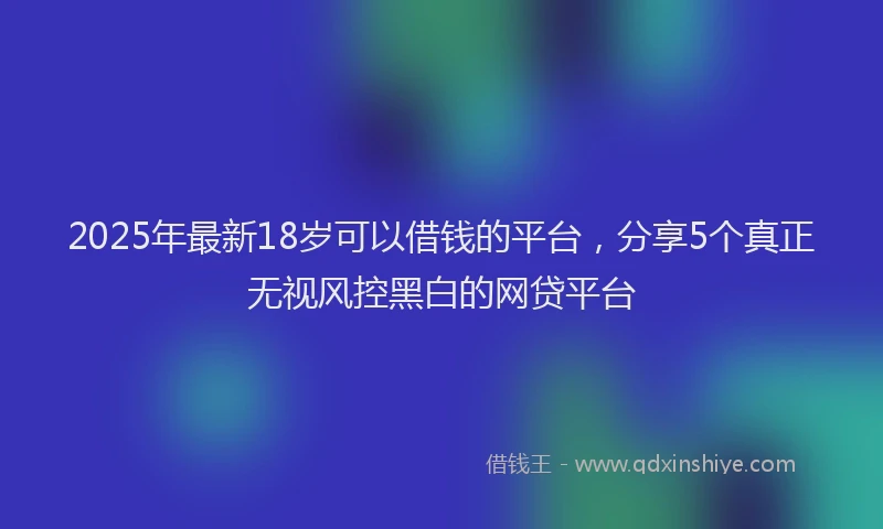2025年最新18岁可以借钱的平台，分享5个真正无视风控黑白的网贷平台