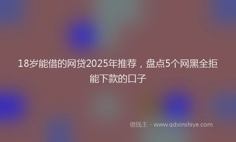 18岁能借的网贷2025年推荐，盘点5个网黑全拒能下款的口子