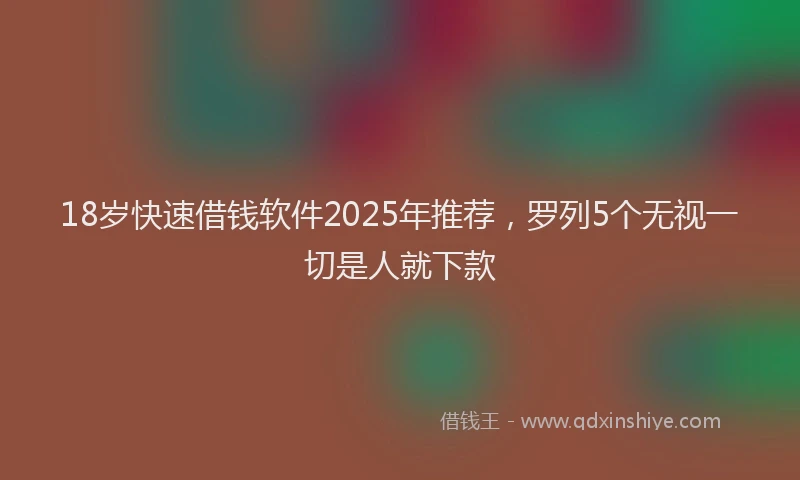 18岁快速借钱软件2025年推荐，罗列5个无视一切是人就下款
