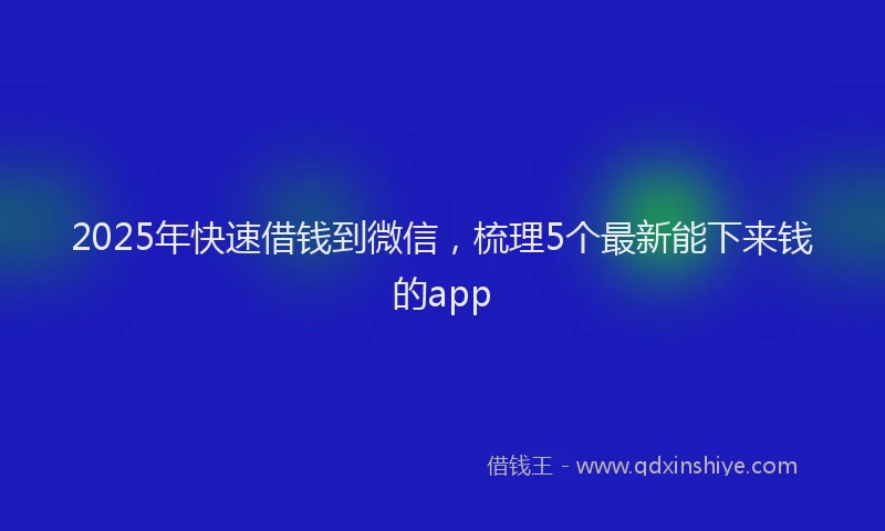 2025年快速借钱到微信，梳理5个最新能下来钱的app