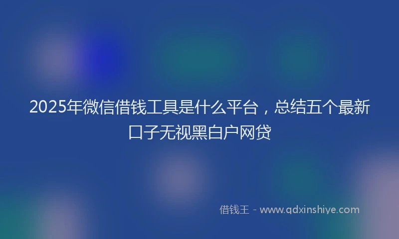 2025年微信借钱工具是什么平台，总结五个最新口子无视黑白户网贷