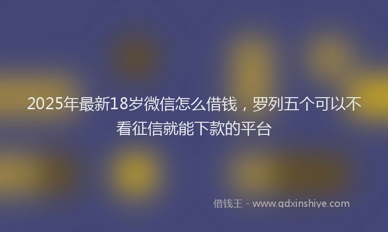 2025年最新18岁微信怎么借钱，罗列五个可以不看征信就能下款的平台