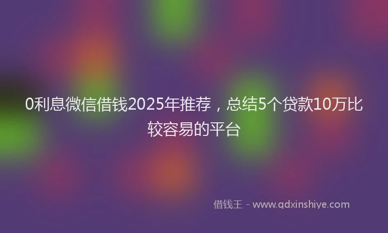 0利息微信借钱2025年推荐，总结5个贷款10万比较容易的平台