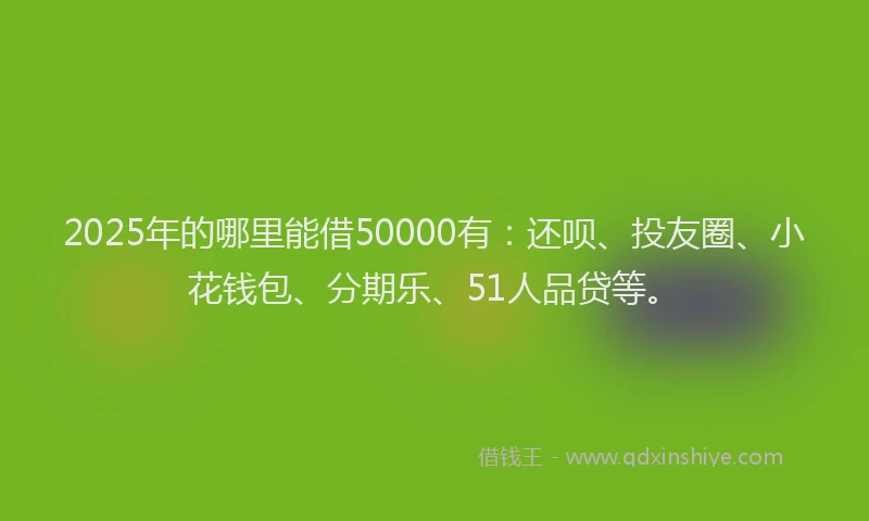2025年的哪里能借50000有：还呗、投友圈、小花钱包、分期乐、51人品贷等。