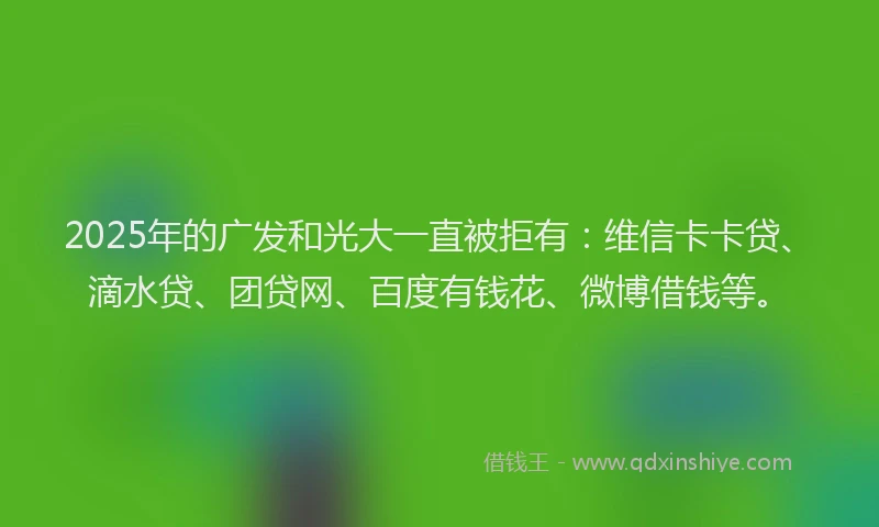 2025年的广发和光大一直被拒有：维信卡卡贷、滴水贷、团贷网、百度有钱花、微博借钱等。