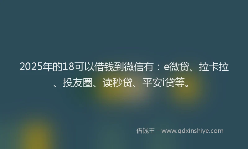 2025年的18可以借钱到微信有：e微贷、拉卡拉、投友圈、读秒贷、平安i贷等。