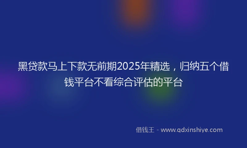 黑贷款马上下款无前期2025年精选，归纳五个借钱平台不看综合评估的平台