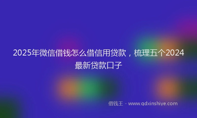 2025年微信借钱怎么借信用贷款，梳理五个2024最新贷款口子