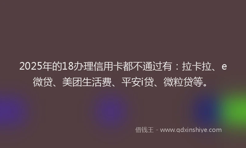 2025年的18办理信用卡都不通过有：拉卡拉、e微贷、美团生活费、平安i贷、微粒贷等。