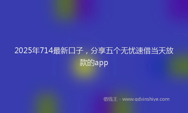 2025年714最新口子，分享五个无忧速借当天放款的app