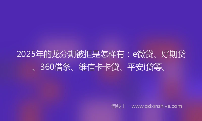 2025年的龙分期被拒是怎样有：e微贷、好期贷、360借条、维信卡卡贷、平安i贷等。