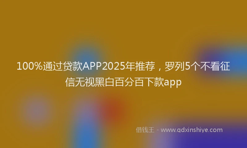 100%通过贷款APP2025年推荐，罗列5个不看征信无视黑白百分百下款app