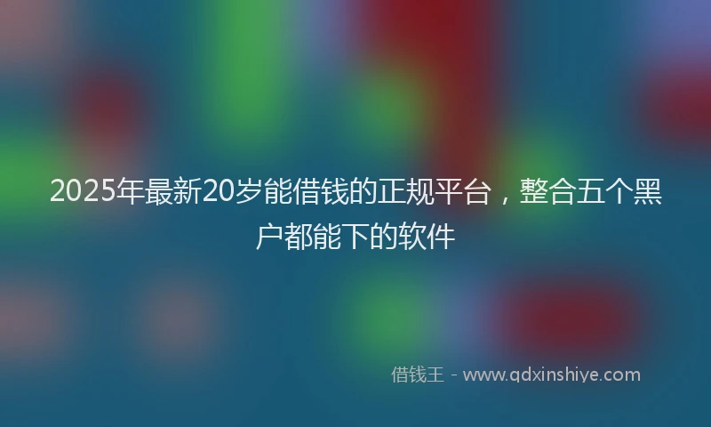 2025年最新20岁能借钱的正规平台，整合五个黑户都能下的软件