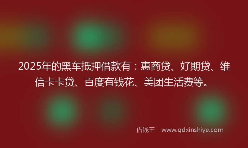 2025年的黑车抵押借款有：惠商贷、好期贷、维信卡卡贷、百度有钱花、美团生活费等。