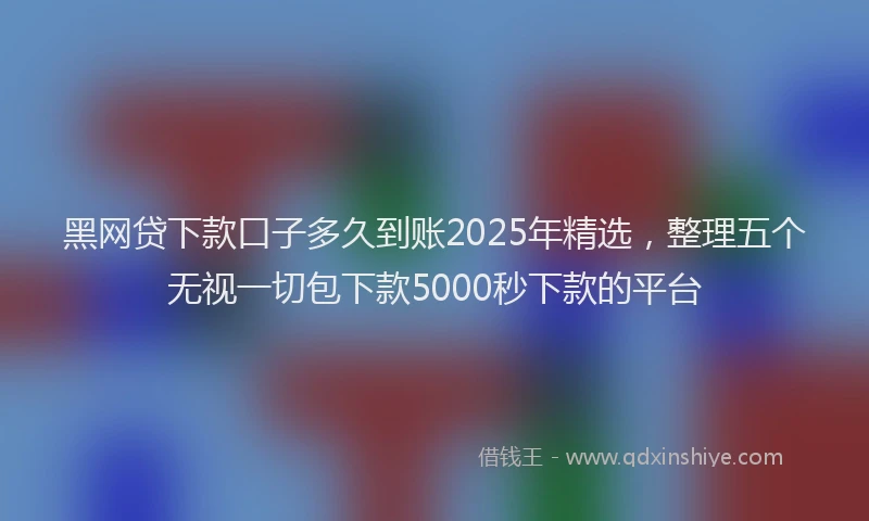黑网贷下款口子多久到账2025年精选，整理五个无视一切包下款5000秒下款的平台