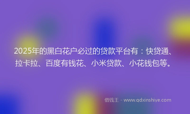 2025年的黑白花户必过的贷款平台有：快贷通、拉卡拉、百度有钱花、小米贷款、小花钱包等。