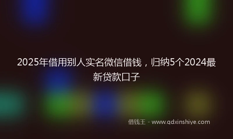 2025年借用别人实名微信借钱，归纳5个2024最新贷款口子