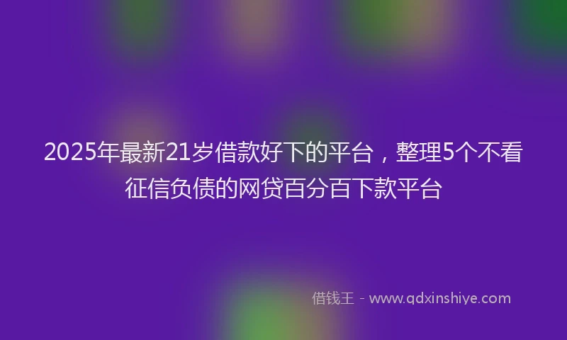 2025年最新21岁借款好下的平台，整理5个不看征信负债的网贷百分百下款平台
