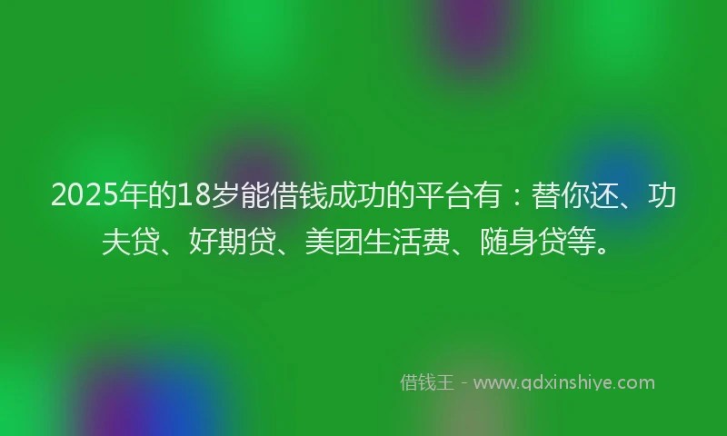 2025年的18岁能借钱成功的平台有：替你还、功夫贷、好期贷、美团生活费、随身贷等。