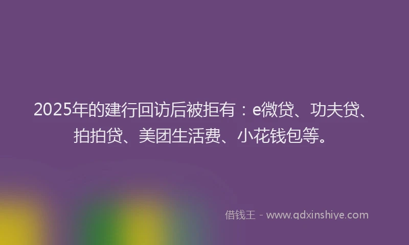2025年的建行回访后被拒有：e微贷、功夫贷、拍拍贷、美团生活费、小花钱包等。