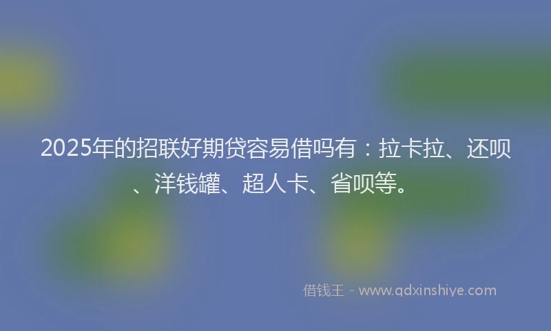2025年的招联好期贷容易借吗有：拉卡拉、还呗、洋钱罐、超人卡、省呗等。
