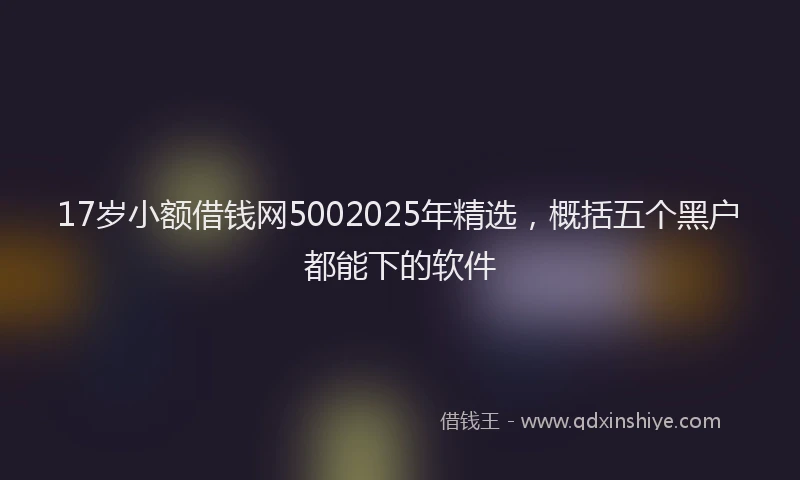 17岁小额借钱网5002025年精选，概括五个黑户都能下的软件