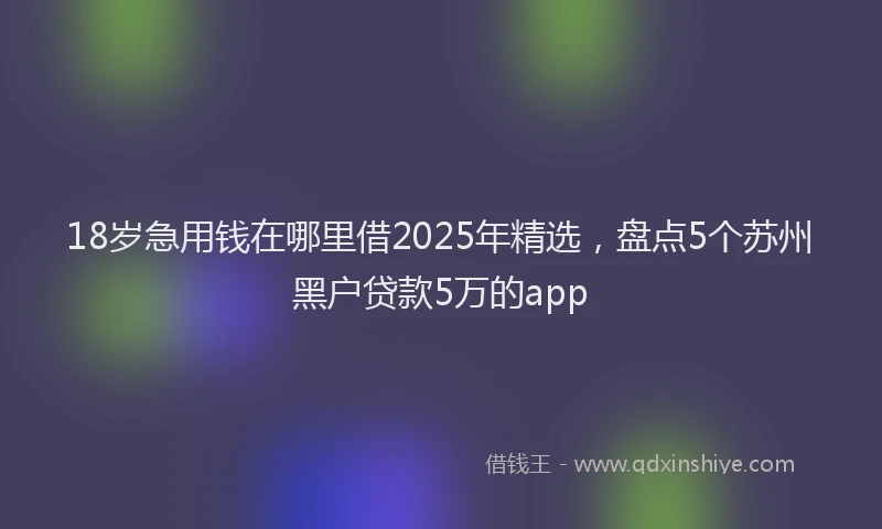18岁急用钱在哪里借2025年精选，盘点5个苏州黑户贷款5万的app