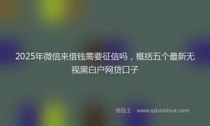 2025年微信来借钱需要征信吗，概括五个最新无视黑白户网贷口子