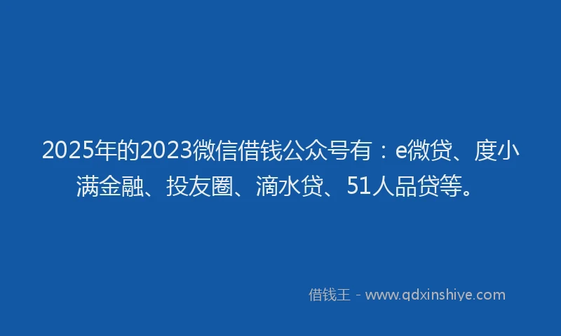 2025年的2023微信借钱公众号有：e微贷、度小满金融、投友圈、滴水贷、51人品贷等。