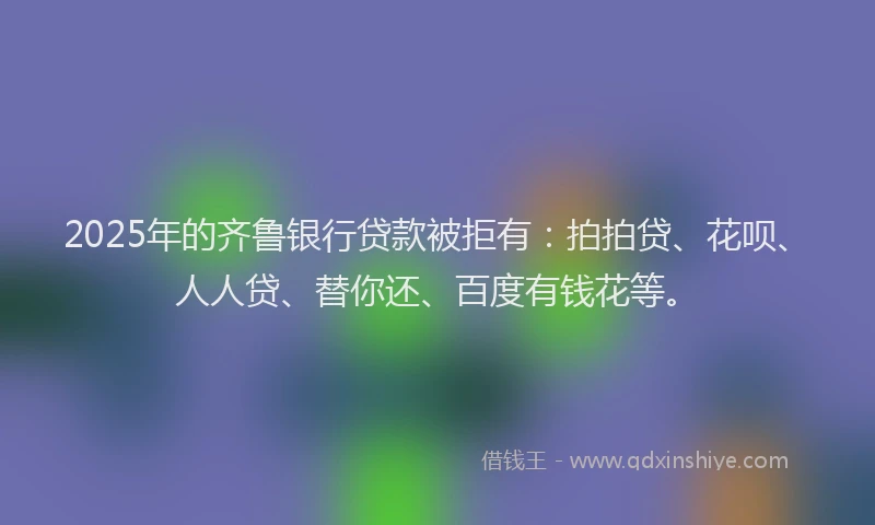 2025年的齐鲁银行贷款被拒有：拍拍贷、花呗、人人贷、替你还、百度有钱花等。