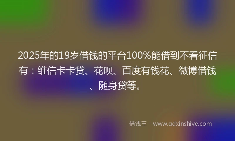 2025年的19岁借钱的平台100%能借到不看征信有：维信卡卡贷、花呗、百度有钱花、微博借钱、随身贷等。