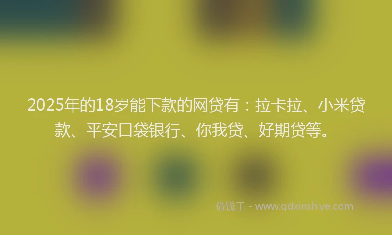 2025年的18岁能下款的网贷有：拉卡拉、小米贷款、平安口袋银行、你我贷、好期贷等。
