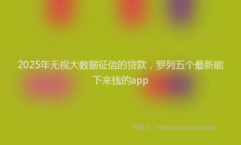 2025年无视大数据征信的贷款，罗列五个最新能下来钱的app