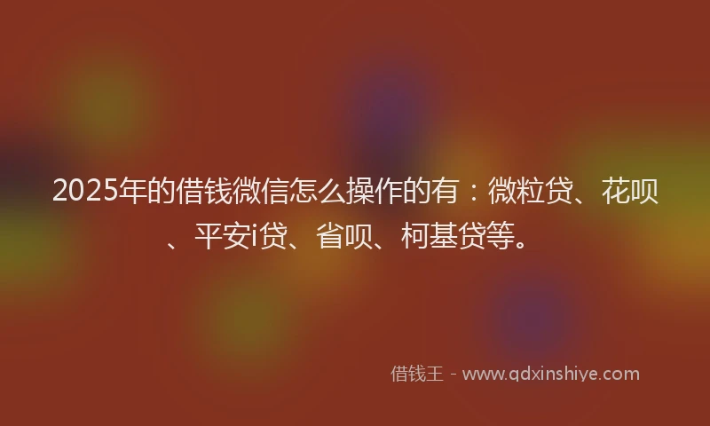 2025年的借钱微信怎么操作的有：微粒贷、花呗、平安i贷、省呗、柯基贷等。