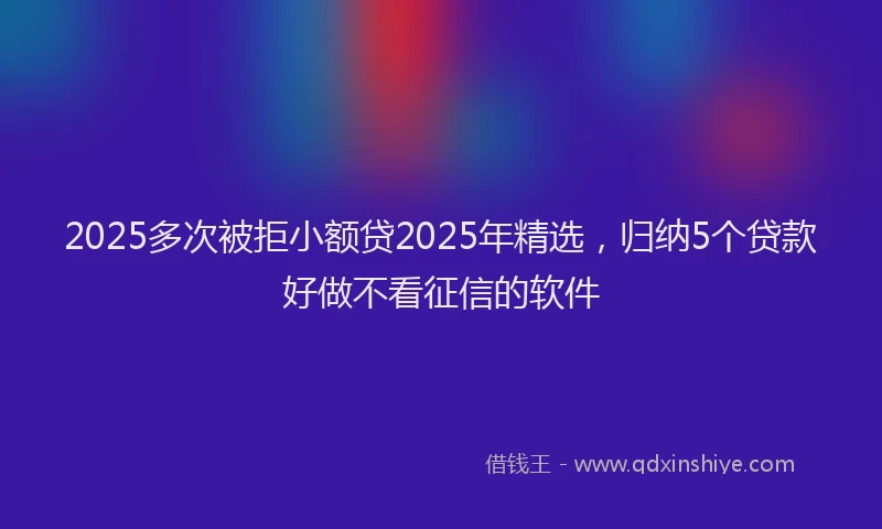 2025多次被拒小额贷2025年精选，归纳5个贷款好做不看征信的软件